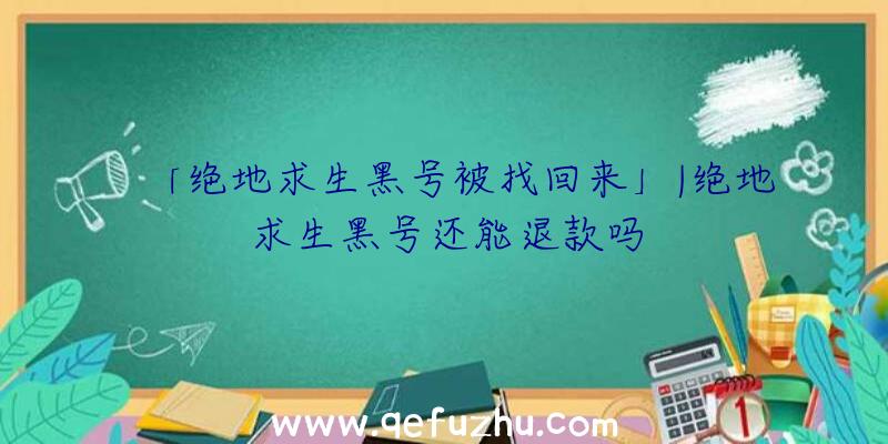 「绝地求生黑号被找回来」|绝地求生黑号还能退款吗